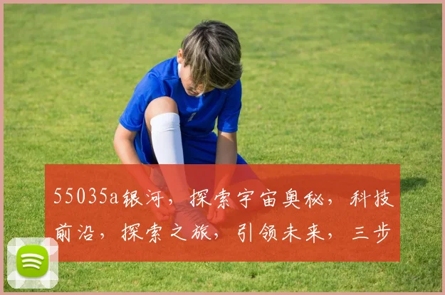 55035a银河，探索宇宙奥秘，科技前沿，探索之旅，引领未来，三步跨越。